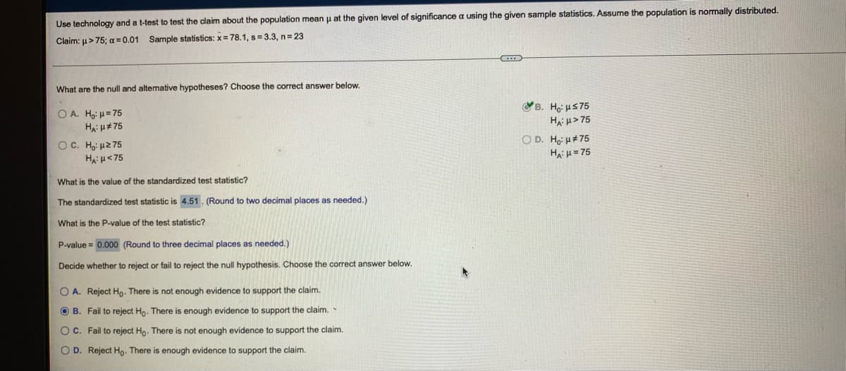 Use technology and a t-test to test the claim about the population mean u at the given level of significance a using the given sample statistics. Assume the population is normally distributed.
Claim: u> 75; a=0.01 Sample statistics: x= 78.1, s= 3.3, n=23
What are the null and altemative hypotheses? Choose the correct answer below.
B. Ho: HS75
O A. Ho: u= 75
Ha: u> 75
O D. Ho: H#75
OC. Ho: µ2 75
Ha: u<75
Ha u= 75
What is the value of the standardized test statistic?
The standardized test statistic is 4.51. (Round to two decimal places as needed.)
What is the P-value of the test statistic?
P-value = 0.000 (Round to three decimal places as needed.)
Decide whether to reject or fail to reject the null hypothesis. Choose the correct answer below.
O A. Reject Ho. There is not enough evidence to support the claim.
O B. Fail to reject Hp. There is enough evidence to support the claim.
OC. Fail to reject Ho. There is not enough evidence to support the claim.
O D. Reject Ho- There is enough evidence to support the claim.
