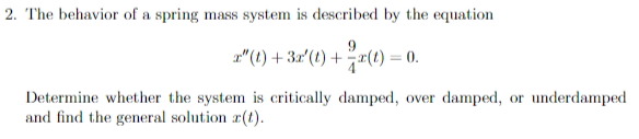 2. The behavior of a spring mass system is described by the equation
2" (t) + 3r' (1) +r(t) = 0.
Determine whether the system is critically damped, over damped, or underdamped
and find the general solution r(t).
