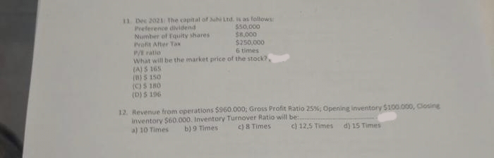 11 Dec 2021 The capital of Juhi Ltd. is as follows:
$50,000
Preference dividend
Number of Equity shares
$8,000
Profit After Tax
$250,000
P/E ratio
6 times
What will be the market price of the stock?,
(A) 5 165
(B) 5 150
(C) $ 180
(D) $ 196
12. Revenue from operations $960.000; Gross Profit Ratio 25%; Opening inventory $100.000, Closing
inventory $60.000. Inventory Turnover Ratio will be.
a) 10 Times
b) 9 Times
c) 8 Times
c) 12,5 Times
d) 15 Times