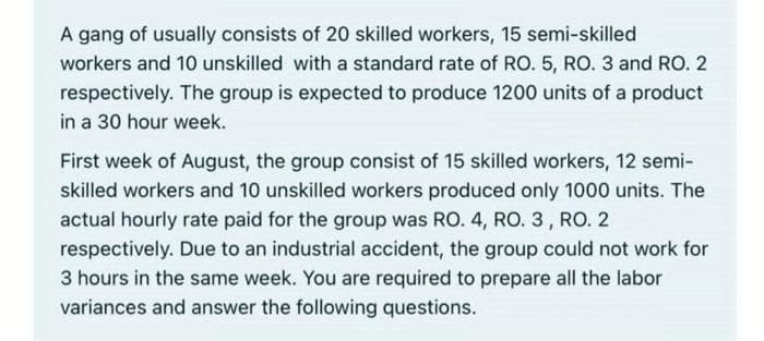 A gang of usually consists of 20 skilled workers, 15 semi-skilled
workers and 10 unskilled with a standard rate of RO. 5, RO. 3 and RO. 2
respectively. The group is expected to produce 1200 units of a product
in a 30 hour week.
First week of August, the group consist of 15 skilled workers, 12 semi-
skilled workers and 10 unskilled workers produced only 1000 units. The
actual hourly rate paid for the group was RO. 4, RO. 3, RO. 2
respectively. Due to an industrial accident, the group could not work for
3 hours in the same week. You are required to prepare all the labor
variances and answer the following questions.