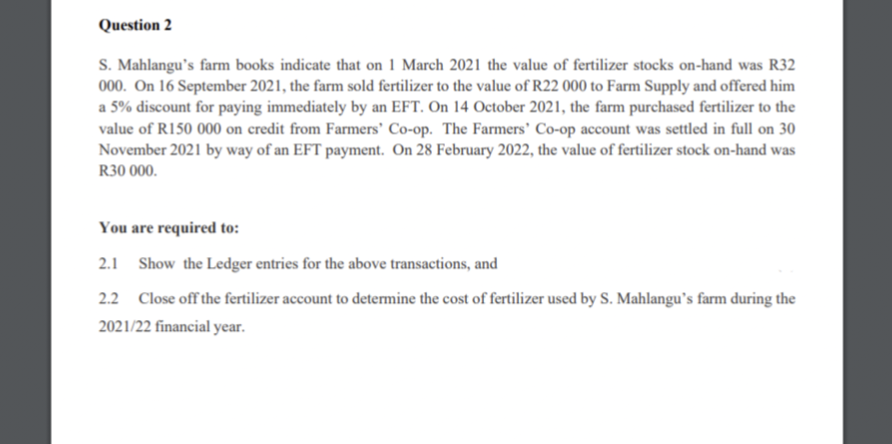Question 2
S. Mahlangu's farm books indicate that on 1 March 2021 the value of fertilizer stocks on-hand was R32
000. On 16 September 2021, the farm sold fertilizer to the value of R22 000 to Farm Supply and offered him
a 5% discount for paying immediately by an EFT. On 14 October 2021, the farm purchased fertilizer to the
value of R150 000 on credit from Farmers' Co-op. The Farmers' Co-op account was settled in full on 30
November 2021 by way of an EFT payment. On 28 February 2022, the value of fertilizer stock on-hand was
R30 000.
You are required to:
2.1 Show the Ledger entries for the above transactions, and
2.2 Close off the fertilizer account to determine the cost of fertilizer used by S. Mahlangu's farm during the
2021/22 financial year.