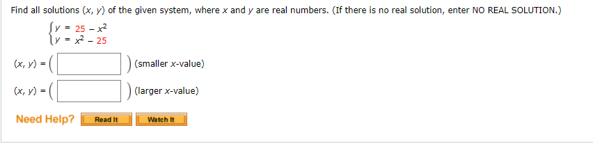 Find all solutions (x, y) of the given system, where x and y are real numbers. (If there is no real solution, enter NO REAL SOLUTION.)
Įy = 25 – x2
ly = x? - 25
(х, у) -
(smaller x-value)
(х, у) -
(larger x-value)
Need Help?
Read It
Watch It
