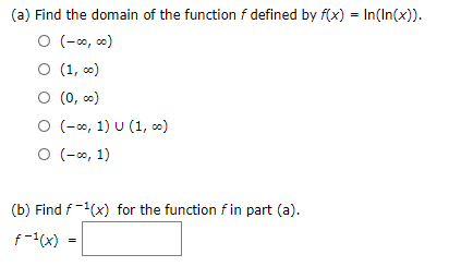 (a) Find the domain of the function f defined by f(x) = In(In(x)).
O (-o, 0)
O (1, )
O (0, 0)
O (-o, 1) U (1, ∞)
O (-o, 1)
(b) Find f-(x) for the function f in part (a).
f-(x) =
