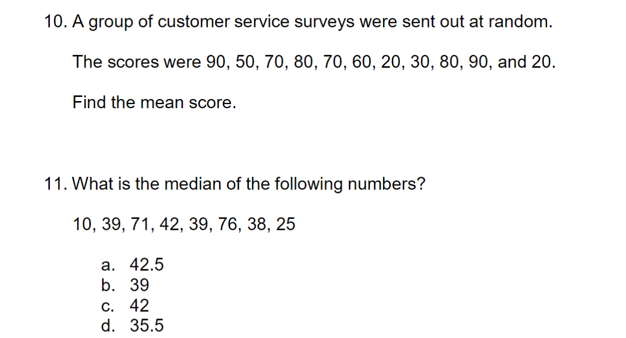10. A group of customer service surveys were sent out at random.
The scores were 90, 50, 70, 80, 70, 60, 20, 30, 80, 90, and 20.
Find the mean score.
11. What is the median of the following numbers?
10 39 71 42 39 76 38 25.
