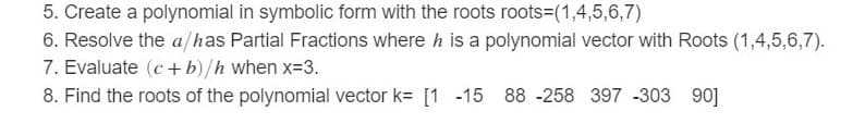 5. Create a polynomial in symbolic form with the roots roots=(1,4,5,6,7)
6. Resolve the a/has Partial Fractions where h is a polynomial vector with Roots (1,4,5,6,7).
7. Evaluate (c+ b)/h when x=3.
90]
8. Find the roots of the polynomial vector k= [1 -15 88 -258 397 -303
