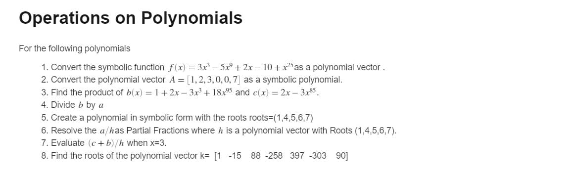 Operations on Polynomials
For the following polynomials
1. Convert the symbolic function f(x) = 3x – 5x + 2x – 10 + x25as a polynomial vector.
2. Convert the polynomial vector A = [1,2,3,0,0,7] as a symbolic polynomial.
3. Find the product of b(x) = 1+ 2x – 3x + 18x95 and c(x) = 2x – 3x85.
4. Divide b by a
5. Create a polynomial in symbolic form with the roots roots=(1,4,5,6,7)
6. Resolve the a/has Partial Fractions where h is a polynomial vector with Roots (1,4,5,6,7).
7. Evaluate (c +b)/h when x-3.
8. Find the roots of the polynomial vector k= [1 -15 88 -258 397 -303 90]
