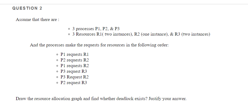 QUESTION 2
Assume that there are :
• 3 processes P1, P2, & P3
o 3 Resources R1( two instances), R2 (one instance), & R3 (two instances)
And the processes make the requests for resources in the following order:
o Pl requests R1
o P2 requests R2
o Pl requests R2
o P3 request R3
• P3 Request R2
o P2 request R3
Draw the resource allocation graph and find whether deadlock exists? Justify your answer.
