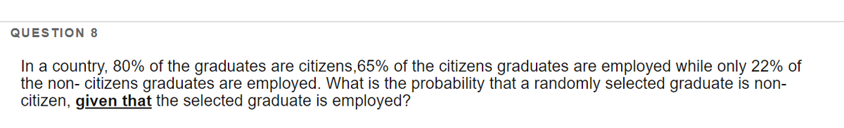 QUESTION 8
In a country, 80% of the graduates are citizens,65% of the citizens graduates are employed while only 22% of
the non- citizens graduates are employed. What is the probability that a randomly selected graduate is non-
citizen, given that the selected graduate is employed?

