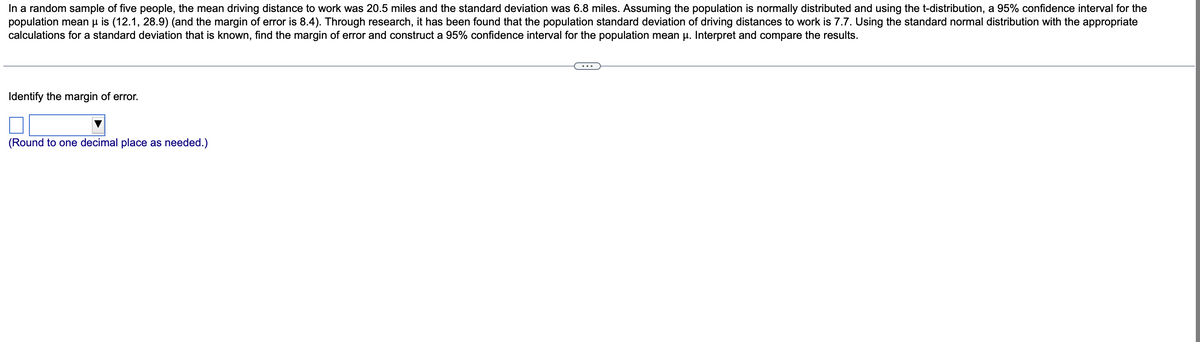 In a random sample of five people, the mean driving distance to work was 20.5 miles and the standard deviation was 6.8 miles. Assuming the population is normally distributed and using the t-distribution, a 95% confidence interval for the
population mean µ is (12.1, 28.9) (and the margin of error is 8.4). Through research, it has been found that the population standard deviation of driving distances to work is 7.7. Using the standard normal distribution with the appropriate
calculations for a standard deviation that is known, find the margin of error and construct a 95% confidence interval for the population mean μ. Interpret and compare the results.
Identify the margin of error.
(Round to one decimal place as needed.)