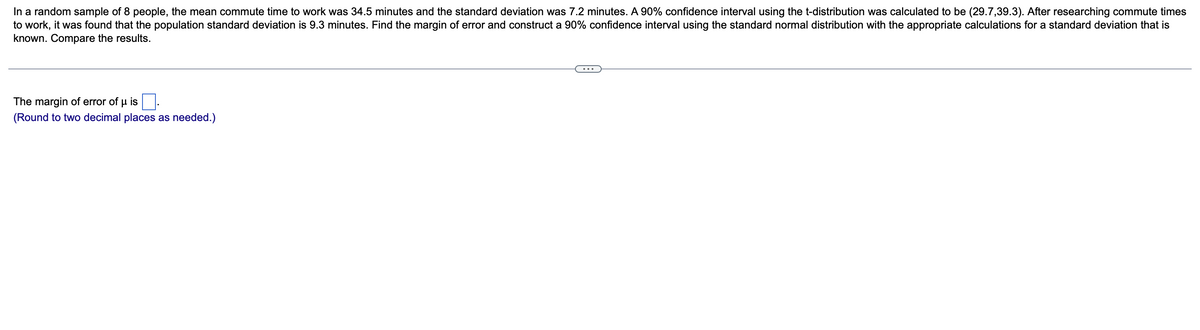 In a random sample of 8 people, the mean commute time to work was 34.5 minutes and the standard deviation was 7.2 minutes. A 90% confidence interval using the t-distribution was calculated to be (29.7,39.3). After researching commute times
to work, it was found that the population standard deviation is 9.3 minutes. Find the margin of error and construct a 90% confidence interval using the standard normal distribution with the appropriate calculations for a standard deviation that is
known. Compare the results.
The margin of error of u is
(Round to two decimal places as needed.)