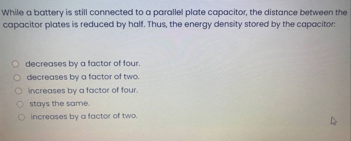 While a battery is still connected to a parallel plate capacitor, the distance between the
capacitor plates is reduced by half. Thus, the energy density stored by the capacitor:
decreases by a factor of four.
decreases by a factor of two.
increases by a factor of four.
stays the same.
increases by a factor of two.
