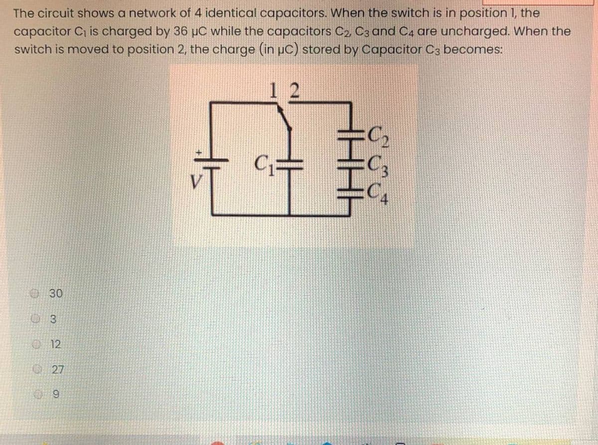 The circuit shows a network of 4 identical capacitors. When the switch is in position 1, the
capacitor C is charged by 36 µC while the capacitors C2 C3 and C4 are uncharged. When the
switch is moved to position 2, the charge (in uC) stored by Capacitor C3 becomes:
1 2
30
3.
12
27
