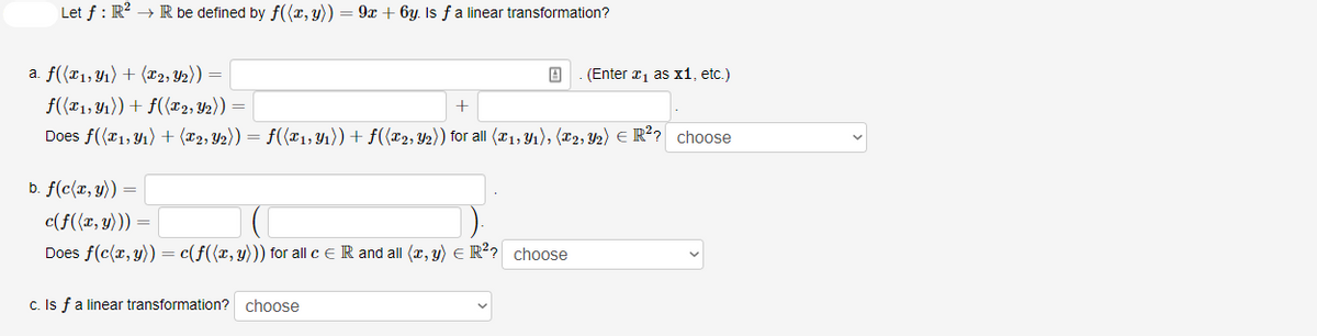 Let f : R? → R be defined by f((x, y))
9x + 6y. Is fa linear transformation?
a. f((x1,Y1) + (x2, Y2))
(Enter a1 as x1, etc.)
f((T1, 41)) + f(x2, Y2)) =
+
Does f({r1,Y1) + (x2, Y2)) = f((x1, Y1)) + f({x2, Y2)) for all (x1, Y1), (r2, Y2) E R?? choose
b. f(c(x, y)) =
c(f({x, y))) =
Does f(c(x, y)) = c(f({x, y))) for all c e R and all (x, y) E R?? choose
c. Is fa linear transformation? choose

