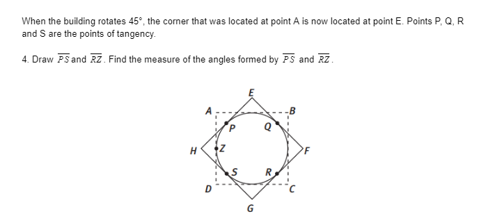 When the building rotates 45°, the corner that was located at point A is now located at point E. Points P, Q, R
and S are the points of tangency.
4. Draw PS and RZ. Find the measure of the angles formed by PS and RZ.
H
R
G

