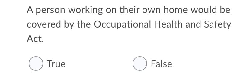 A person working on their own home would be
covered by the Occupational Health and Safety
Act.
O True
O False
