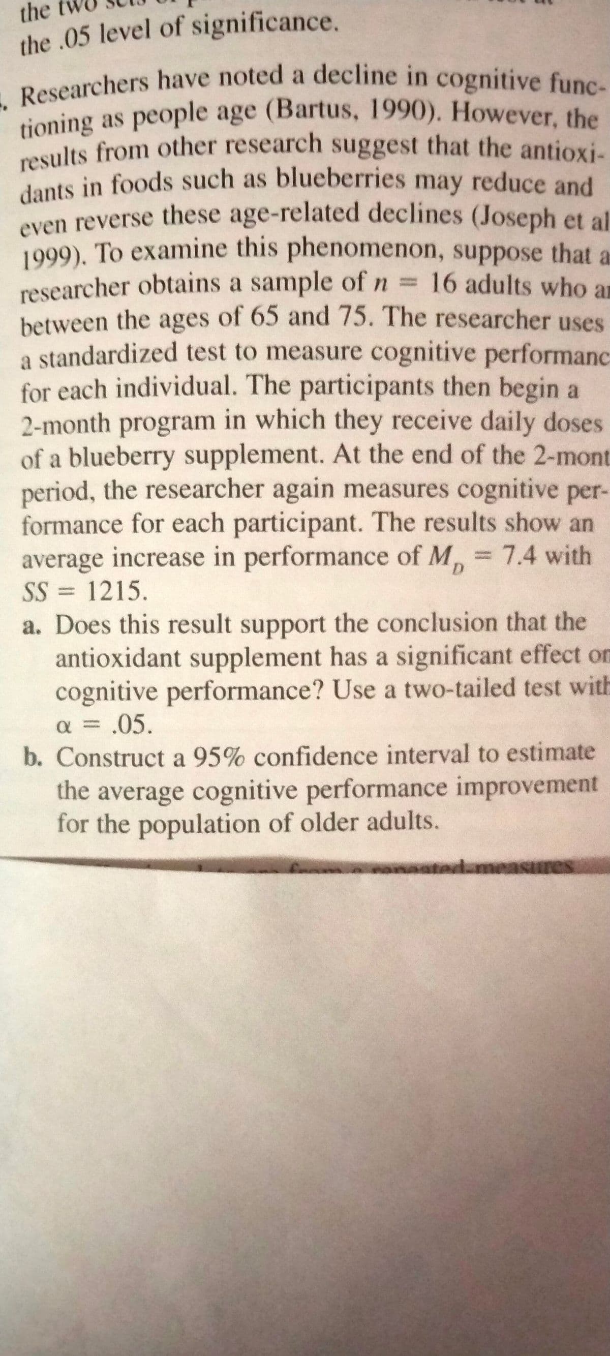 results from other research suggest that the antioxi-
tioning as people age (Bartus, 1990). However, the
. Researchers have noted a decline in cognitive func-
dants in foods such as blueberries may reduce and
the
the .05 level of significance.
tioning as people age (Bartus, 1990). However, the
results from other research suggest that the antioxi-
even reverse these age-related declines (Joseph et al
1999), To examine this phenomenon, suppose that a
researcher obtains a sample of n = 16 adults who ar
between the ages of 65 and 75. The researcher uses
a standardized test to measure cognitive performanc
for each individual. The participants then begin a
2-month program in which they receive daily doses
of a blueberry supplement. At the end of the 2-mont
period, the researcher again measures cognitive per-
formance for each participant. The results show an
average increase in performance of M, = 7.4 with
SS = 1215.
%3D
%3D
D.
a. Does this result support the conclusion that the
antioxidant supplement has a significant effect on
cognitive performance? Use a two-tailed test with
a = .05.
b. Construct a 95% confidence interval to estimate
the average cognitive performance improvement
for the population of older adults.
f anaatad.measures
