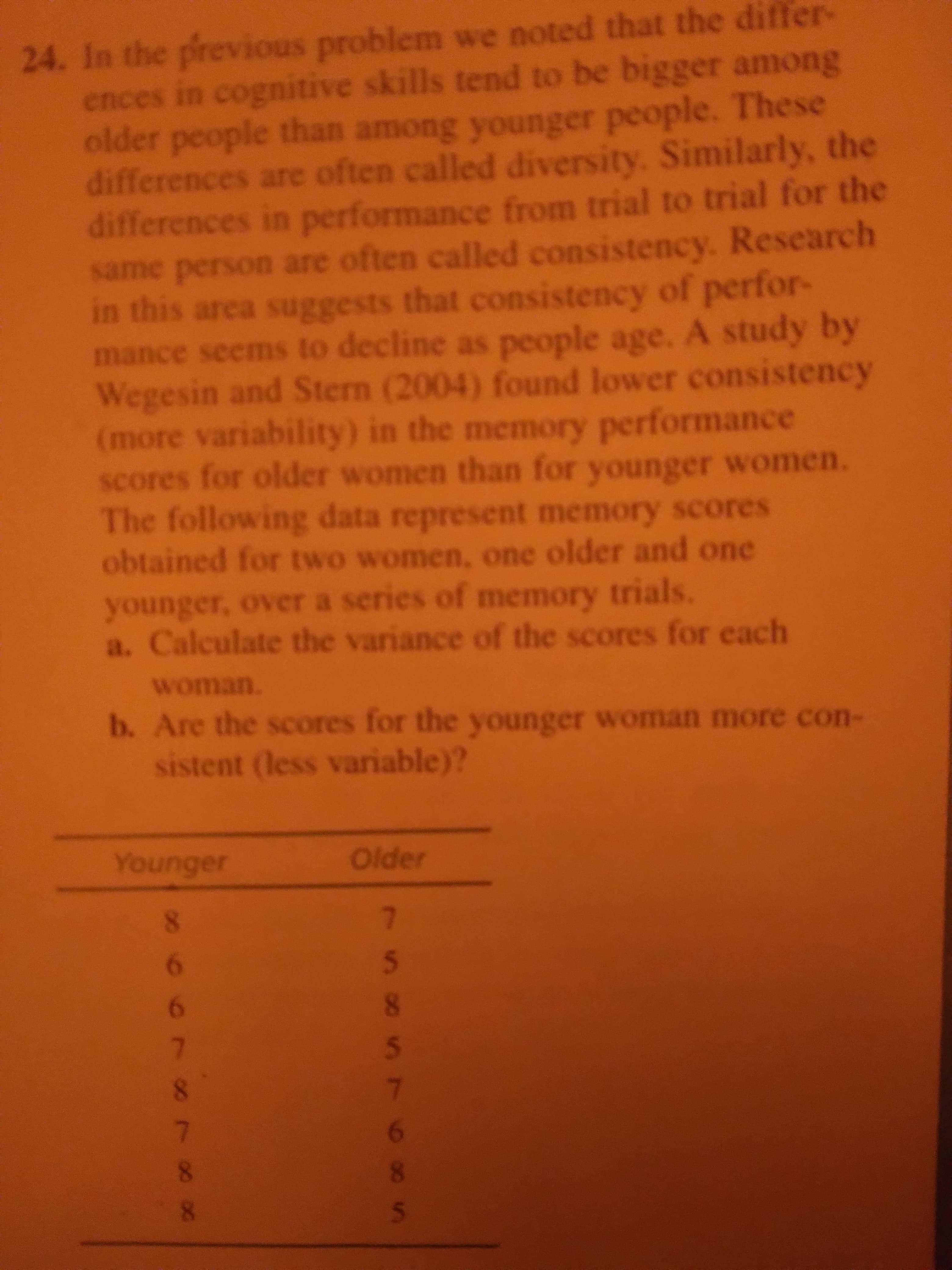 257
24. In the previous problem we noted that the differ-
ences in cognitive skills tend to be bigger among
older people than among younger people. These
differences are often called diversity. Similarly, the
differences in performance from trial to trial for the
same person are often called consistency. Research
in this area suggests that consistency of perfor-
mance seems to decline as people age. A study by
Wegesin and Stern (2004) found lower consistency
(more variability) in the memory performance
scores for older women than for younger women.
he following data represent memory scores
obtained for two women, one older and one
younger, over a series of memory trials.
a. Calculate the variance of the scores for each
Woman.
b. Are the scores for the younger woman more con-
sistent (less variable)?
Older
8.
9
9
8.
8.
8.
