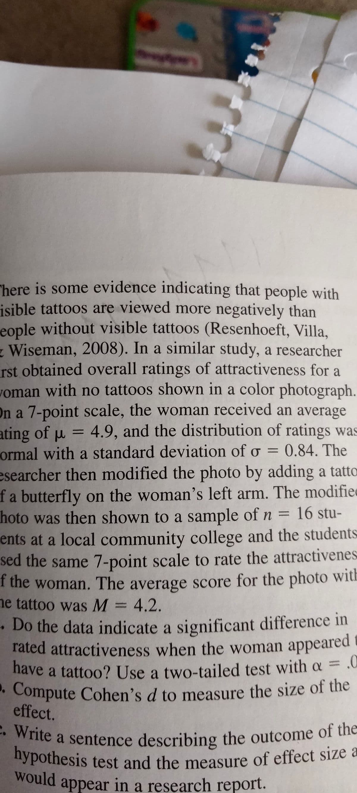 have a tattoo? Use a two-tailed test with a = .0
. Compute Cohen's d to measure the size of the
hypothesis test and the measure of effect size a
e. Write a sentence describing the outcome of the
"here is some evidence indicating that people with
isible tattoos are viewed more negatively than
eople without visible tattoos (Resenhoeft, Villa,
z Wiseman, 2008). In a similar study, a researcher
rst obtained overall ratings of attractiveness for a
woman with no tattoos shown in a color photograph
On a 7-point scale, the woman received an average
ating of u = 4.9, and the distribution of ratings was
ormal with a standard deviation of o = 0.84. The
esearcher then modified the photo by adding a tatto
fa butterfly on the woman's left arm. The modifiec
hoto was then shown to a sample of n =
ents at a local community college and the students
sed the same 7-point scale to rate the attractivenes
f the woman. The average score for the photo with
ne tattoo was M = 4.2.
%3D
%3D
16stu-
-Do the data indicate a significant difference in
rated attractiveness when the woman appeared
a
• Compute Cohen's d to measure the size of the
effect.
. Write
"ypothesis test and the measure of effect size a
would
appear in a research report.
