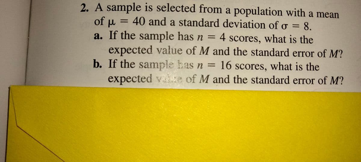 2. A sample is selected from a population with a mean
of u = 40 and a standard deviation of o =
:8.
%3D
%3D
a. If the sample has n = 4 scores, what is the
expected value of M and the standard error of M?
b. If the sample has n = 16 scores, what is the
expected vaze of M and the standard error of M?
