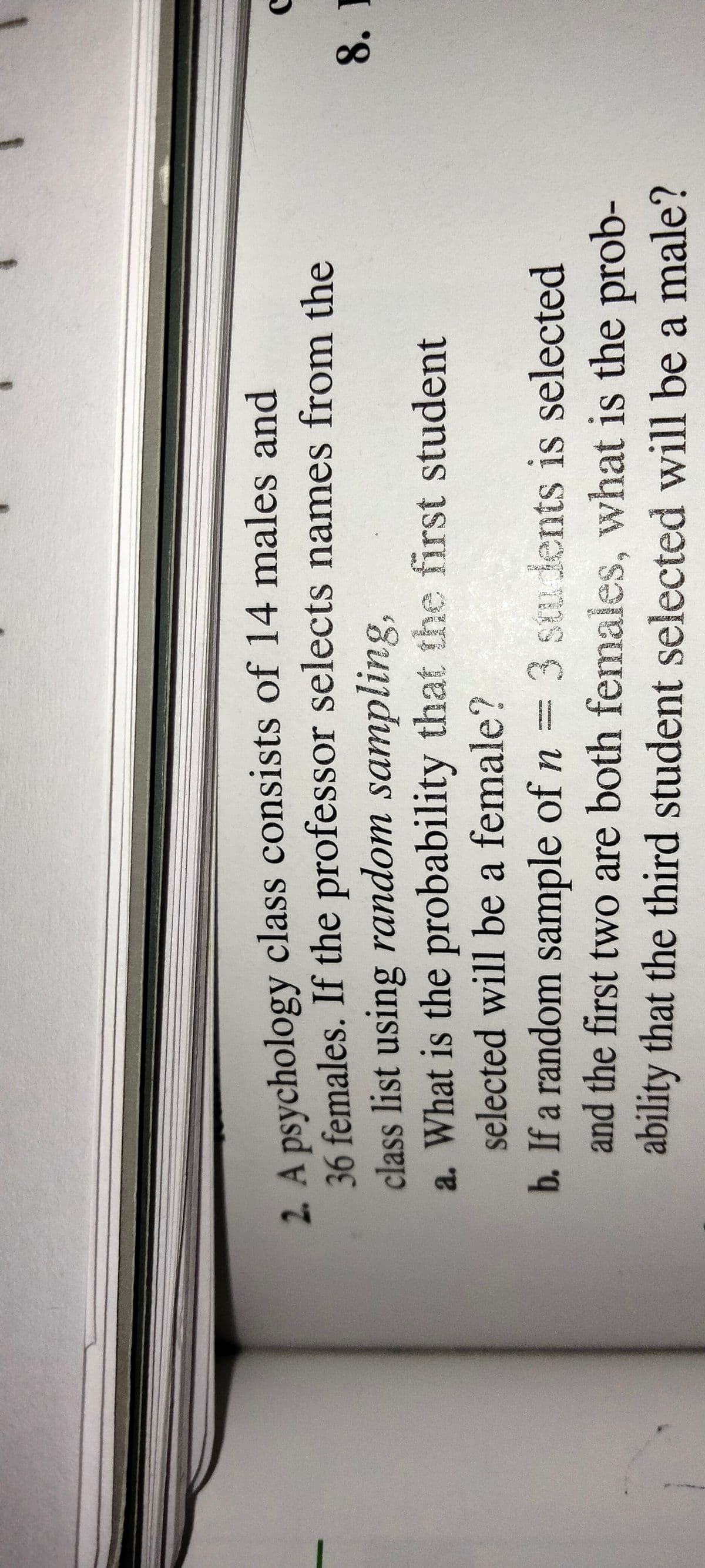 2. A psychology class consists of 14 males and
36 females. If the professor selects names from the
class list using random sampling,
a. What is the probability that the first student
selected will be a female?
8. I
b. If a random sample of n = 3 stu dents is selected
and the first two are both females, what is the prob-
ability that the third student selected will be a male?
CRE NA
