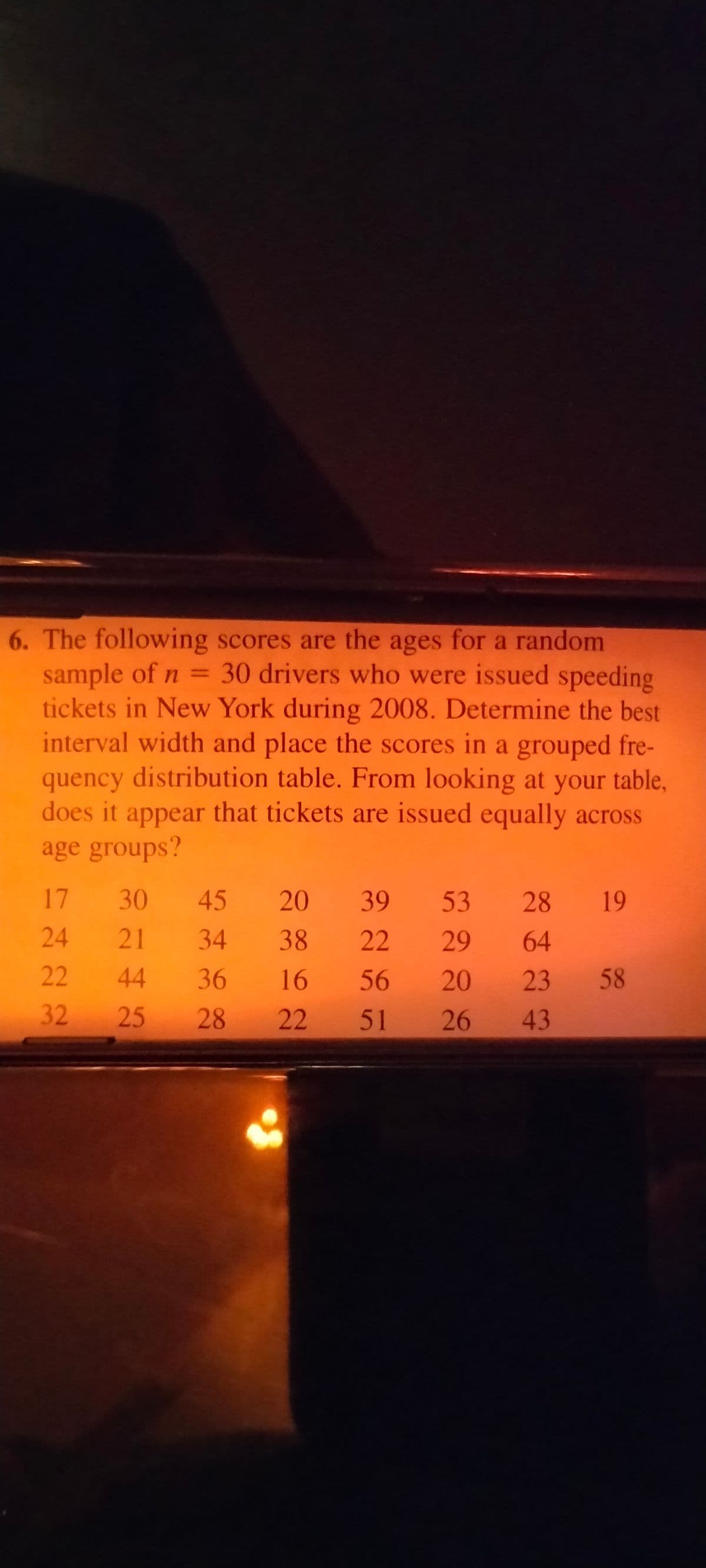 6. The following scores are the ages for a random
sample of n = 30 drivers who were issued speeding
tickets in New York during 2008. Determine the best
interval width and place the scores in a grouped fre-
quency distribution table. From looking at your table,
does it appear that tickets are issued equally across
age groups?
17 30
45 20
39 53 28
19
24 21
34 38
22 29
64
22
44
36 16
56 20 23 58
32
25
28
22
51 26 43
