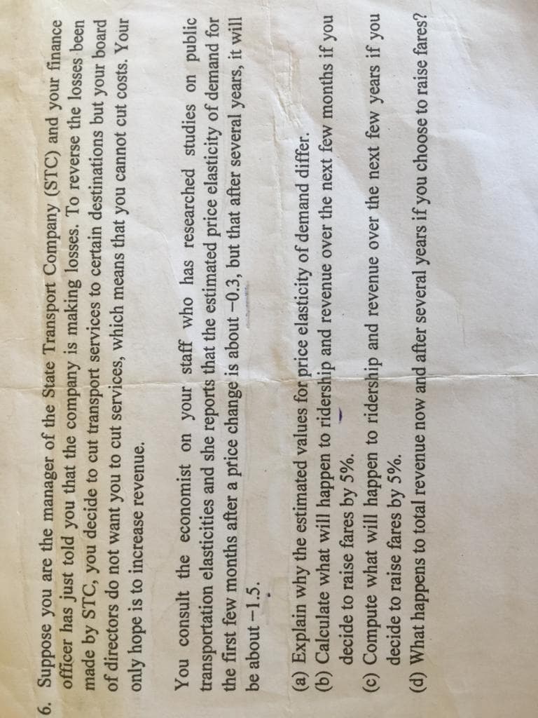6. Suppose you are the manager of the State Transport Company (STC) and your finance
officer has just told you that the company is making losses. To reverse the losses been
made by STC, you decide to cut transport services to certain destinations but your board
of directors do not want you to cut services, which means that you cannot cut costs. Your
only hope is to increase revenue.
You consult the economist on your staff who has researched studies on public
transportation elasticities and she reports that the estimated price elasticity of demand for
the first few months after a price change is about -0.3, but that after several years, it will
be about -1.5.
(a) Explain why the estimated values for price elasticity of demand differ.
Calculate what will happen to ridership and revenue over the next few months if
decide to raise fares by 5%.
(c) Compute what will happen to ridership and revenue over the next few years if you
decide to raise fares by 5%.
(d) What happens to total revenue now and after several years if you choose to raise fares?
no.
