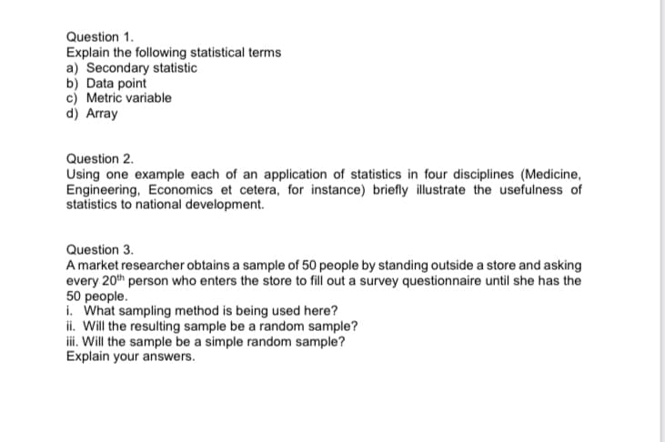 Question 1.
Explain the following statistical terms
a) Secondary statistic
b) Data point
c) Metric variable
d) Array
Question 2.
Using one example each of an application of statistics in four disciplines (Medicine,
Engineering, Economics et cetera, for instance) briefly illustrate the usefulness of
statistics to national development.
Question 3.
A market researcher obtains a sample of 50 people by standing outside a store and asking
every 20th person who enters the store to fill out a survey questionnaire until she has the
50 people.
i. What sampling method is being used here?
ii. Will the resulting sample be a random sample?
iii. Will the sample be a simple random sample?
Explain your answers.
