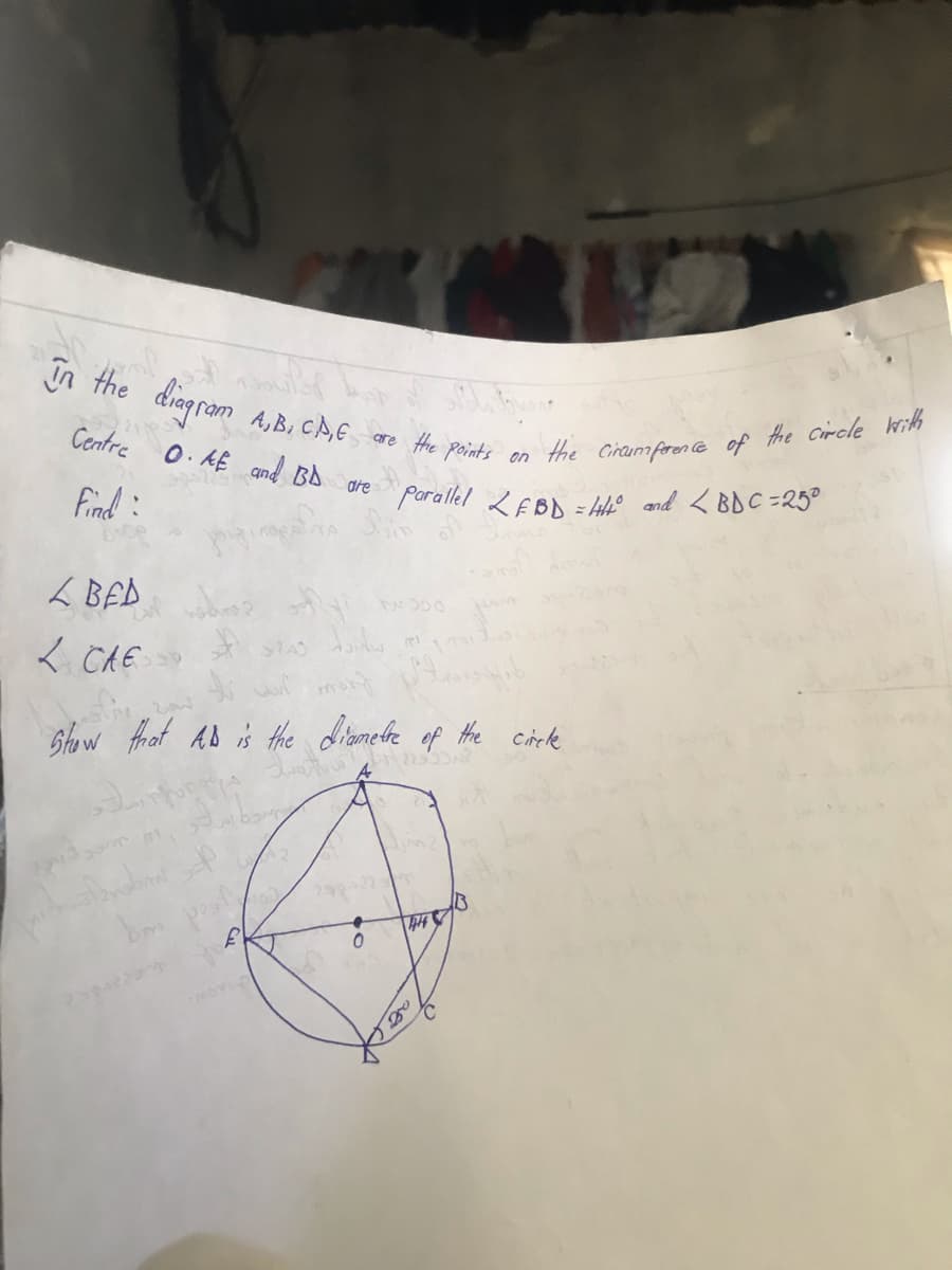 in the diagram
ilh
Centre
A,B, CA,E are the points
O. AE and BD are
on
the circumference of the circle with
Parallel LEBD = 44° and <BDC=25°
B
Find:
L BED
why wooo
bidw
L CAE P
mont
Show that AD is the diametre of the circle
wat 2233A?
bolerabant
+
0
250
