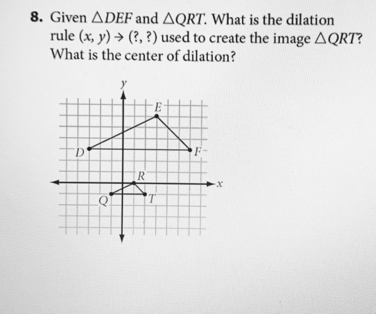 8. Given ADEF and AQRT. What is the dilation
rule (x, y) → (?, ?) used to create the image AQRT?
What is the center of dilation?
E
D'
F
[R
T.

