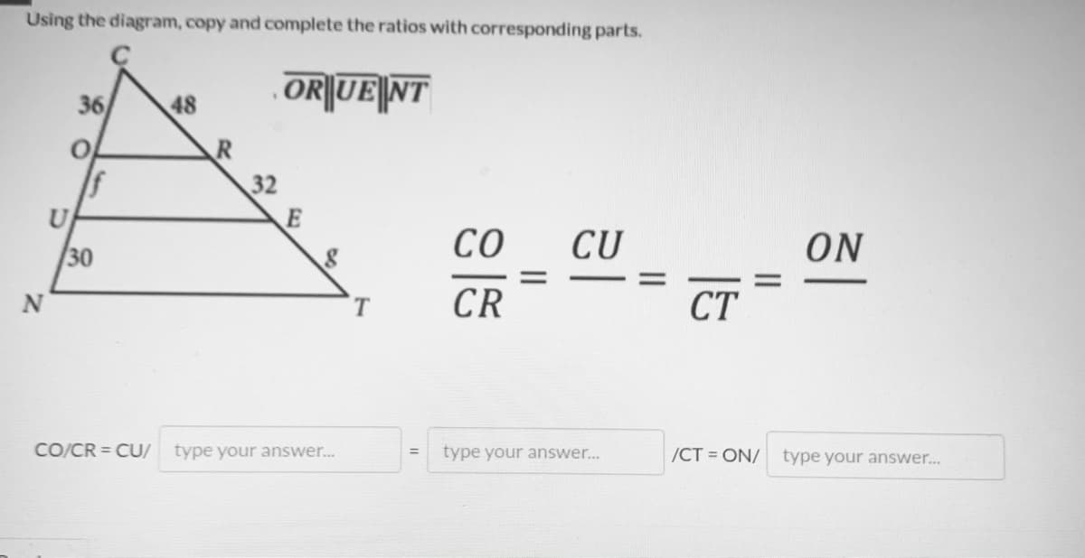Using the diagram, copy and complete the ratios with corresponding parts.
OR||UE|NT
36
48
R
32
E
30
со
CU
ON
N
CR
CT
CO/CR = CU/
type your answer..
type your answer...
/CT = ON/
type your answer...
II
II
