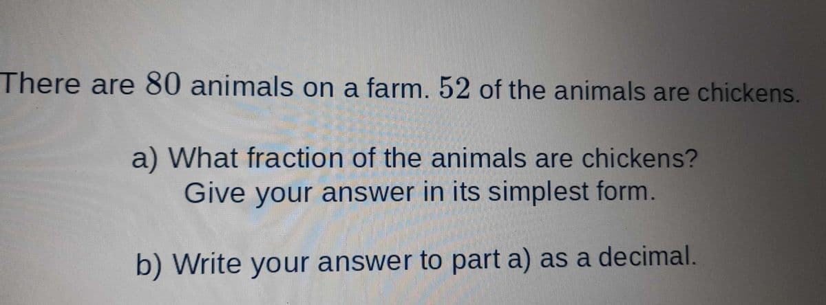 There are 80 animals on a farm. 52 of the animals are chickens.
a) What fraction of the animals are chickens?
Give your answer in its simplest form.
b) Write your answer to part a) as a decimal.
