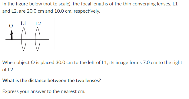 In the figure below (not to scale), the focal lengths of the thin converging lenses, L1
and L2, are 20.0 cm and 10.0 cm, respectively.
L1
L2
When object O is placed 30.0 cm to the left of L1, its image forms 7.0 cm to the right
of L2.
What is the distance between the two lenses?
Express your answer to the nearest cm.
