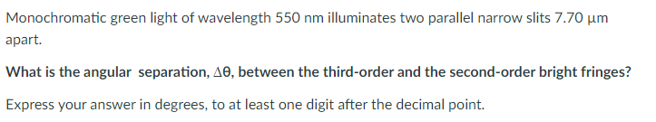 Monochromatic green light of wavelength 550 nm illuminates two parallel narrow slits 7.70 µm
apart.
What is the angular separation, AO, between the third-order and the second-order bright fringes?
Express your answer in degrees, to at least one digit after the decimal point.
