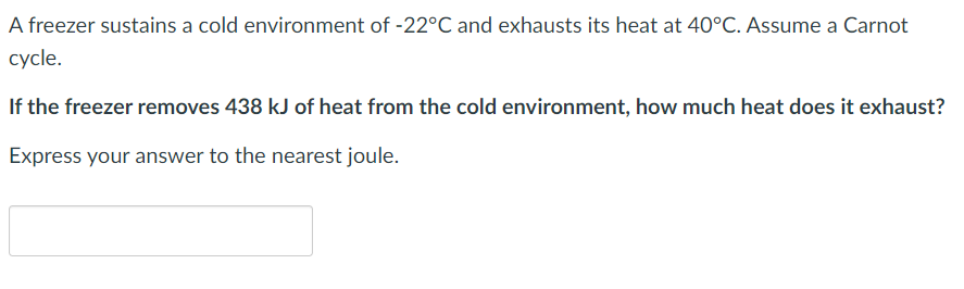 A freezer sustains a cold environment of -22°C and exhausts its heat at 40°C. Assume a Carnot
cycle.
If the freezer removes 438 kJ of heat from the cold environment, how much heat does it exhaust?
Express your answer to the nearest joule.
