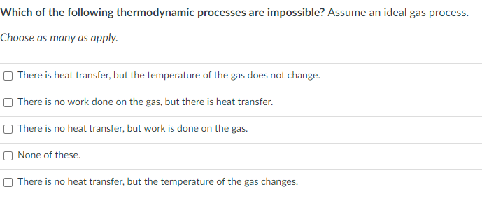 Which of the following thermodynamic processes are impossible? Assume an ideal gas process.
Choose as many as apply.
O There is heat transfer, but the temperature of the gas does not change.
O There is no work done on the gas, but there is heat transfer.
O There is no heat transfer, but work is done on the gas.
O None of these.
O There is no heat transfer, but the temperature of the gas changes.
