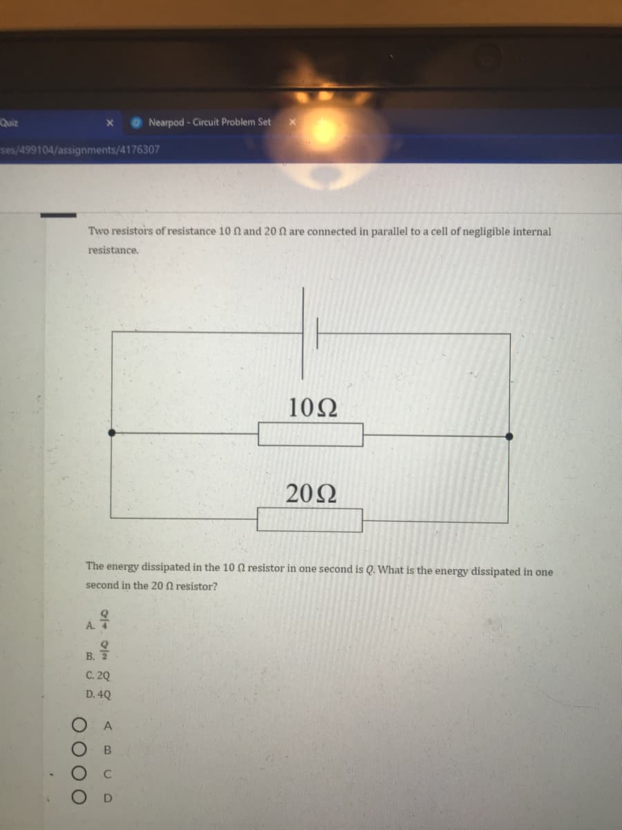 A.
Quiz
Nearpod- Circuit Problem Set
ses/499104/assignments/4176307
Two resistors of resistance 10 n and 20 n are connected in parallel to a cell of negligible internal
resistance.
10Ω
20Ω
The energy dissipated in the 10 N resistor in one second is Q. What is the energy dissipated in one
second in the 20 N resistor?
в.
C. 20
D. 4Q
A
OO 0 0
