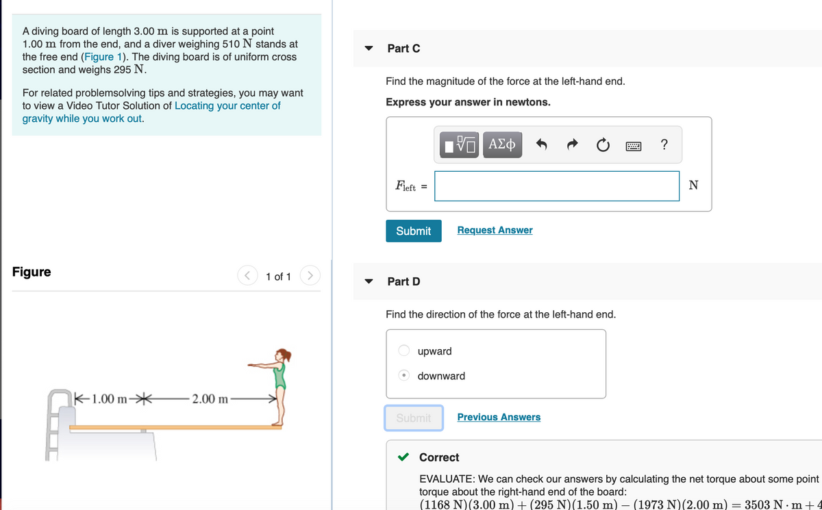 A diving board of length 3.00 m is supported at a point
1.00 m from the end, and a diver weighing 510 N stands at
the free end (Figure 1). The diving board is of uniform cross
section and weighs 295 N.
Part C
Find the magnitude of the force at the left-hand end.
For related problemsolving tips and strategies, you may want
to view a Video Tutor Solution of Locating your center of
gravity while you work out.
Express your answer in newtons.
ΑΣφ
Fieft
Submit
Request Answer
Figure
1 of 1
Part D
Find the direction of the force at the left-hand end.
upward
downward
K-1.00 m*
2.00 m-
Submit
Previous Answers
Correct
EVALUATE: We can check our answers by calculating the net torque about some point
torque about the right-hand end of the board:
(1168 N)(3.00 m) + (295 N)(1.50 m) – (1973 N)(2.00 m)
3503 N· m +4
DOC
