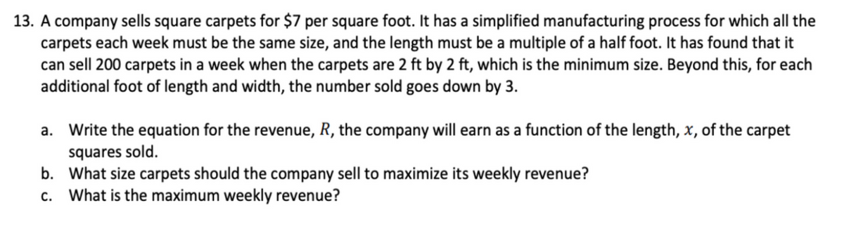 13. A company sells square carpets for $7 per square foot. It has a simplified manufacturing process for which all the
carpets each week must be the same size, and the length must be a multiple of a half foot. It has found that it
can sell 200 carpets in a week when the carpets are 2 ft by 2 ft, which is the minimum size. Beyond this, for each
additional foot of length and width, the number sold goes down by 3.
a. Write the equation for the revenue, R, the company will earn as a function of the length, x, of the carpet
squares sold.
b. What size carpets should the company sell to maximize its weekly revenue?
What is the maximum weekly revenue?
C.
