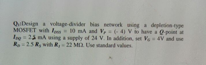 Q:Design a voltage-divider bias network using a depletion-type
MOSFET with Ipss = 10 mA and Vp = (- 4) V to have a Q-point at
Ipo = 25 mA using a supply of 24 V. In addition, set VG = 4V and use
Rp = 2.5 Rs with R, = 22 M. Use standard values.
%3D
%3D
