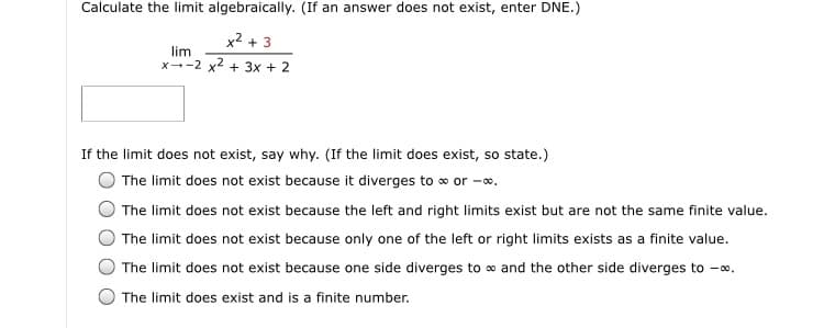 Calculate the limit algebraically. (If an answer does not exist, enter DNE.)
x2 + 3
lim
x--2 x2 + 3x + 2
If the limit does not exist, say why. (If the limit does exist, so state.)
The limit does not exist because it diverges to o or -o.
The limit does not exist because the left and right limits exist but are not the same finite value.
The limit does not exist because only one of the left or right limits exists as a finite value.
The limit does not exist because one side diverges to o and the other side diverges to -.
The limit does exist and is a finite number.
