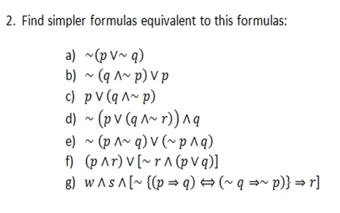 2. Find simpler formulas equivalent to this formulas:
a) ~(p V~ q)
b) ~ (q ^~ p) V p
c) p V (q ^~ p)
d) ~ (p v (q ^~ r)) Aa
e) ~ (p ^~ q) V (~p^q)
f) (p ^r) V [~ r A (p V q)]
g) w As A [~ {(p = q) → (~ q =~ p)} =r]
