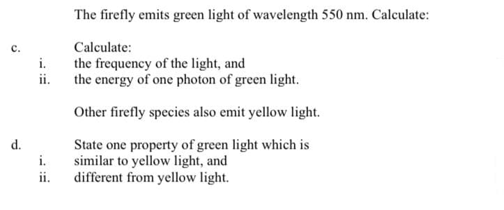 The firefly emits green light of wavelength 550 nm. Calculate:
c.
Calculate:
i.
the frequency of the light, and
ii.
the energy of one photon of green light.
Other firefly species also emit yellow light.
d.
State one property of green light which is
similar to yellow light, and
different from yellow light.
i.
ii.
