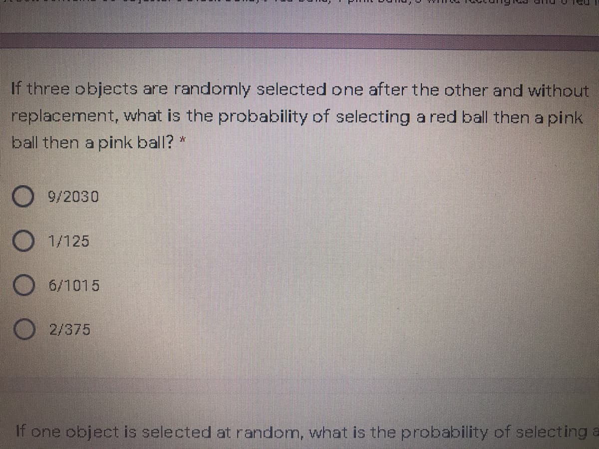 If three objects are randomly selected one after the other and without
replacement, what is the probability of selecting a red ball then a pink
ball then a pink ball? *
9/2030
1/125
6/1015
2/375
If one object is selected at random, what is the probability of selecting a
