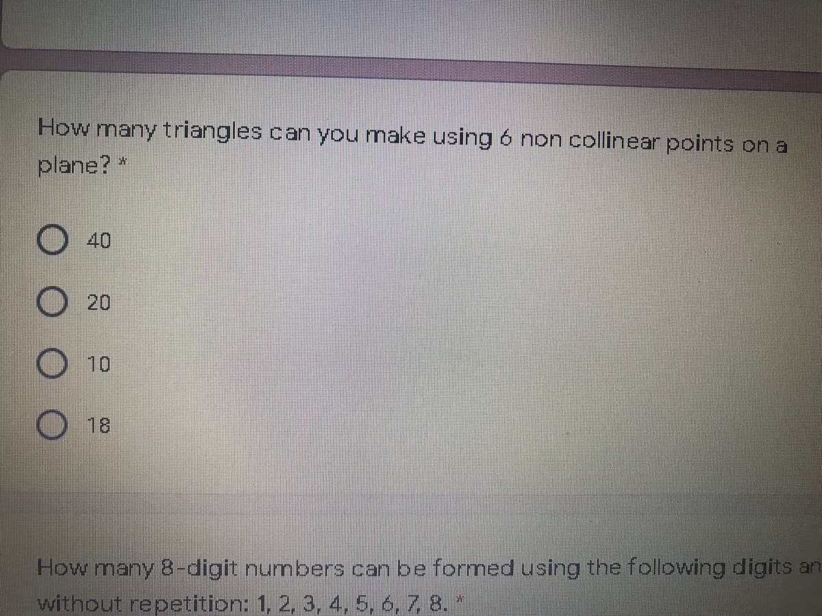 How many triangles can you make using 6 non collinear points on a
plane? *
O40
20
O 10
18
How many 8-digit numbers can be formed using the following digits an
without repetition: 1, 2, 3, 4, 5, 6, 7, 8. *
