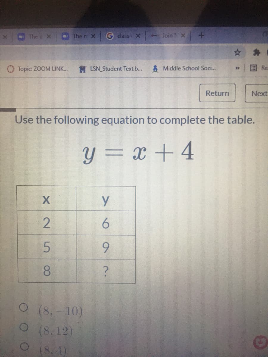 The o X
The n X
G class x
- Join X
☆ 身
O Topic: ZOOM LINK..
M LSN Student Text.b...
* Middle School Soci..
国 Re
Return
Next
Use the following equation to complete the table.
Y = x + 4
y
9.
8.
O (8.-10)
O (8, 12)
O(8.4)
X 25
