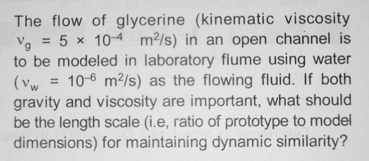 The flow of glycerine (kinematic viscosity
Vg = 5 x 104 m²/s) in an open channel is
to be modeled in laboratory flume using water
(vw) 10-6 m²/s) as the flowing fluid. If both
gravity and viscosity are important, what should
be the length scale (i.e, ratio of prototype to model
dimensions) for maintaining dynamic similarity?