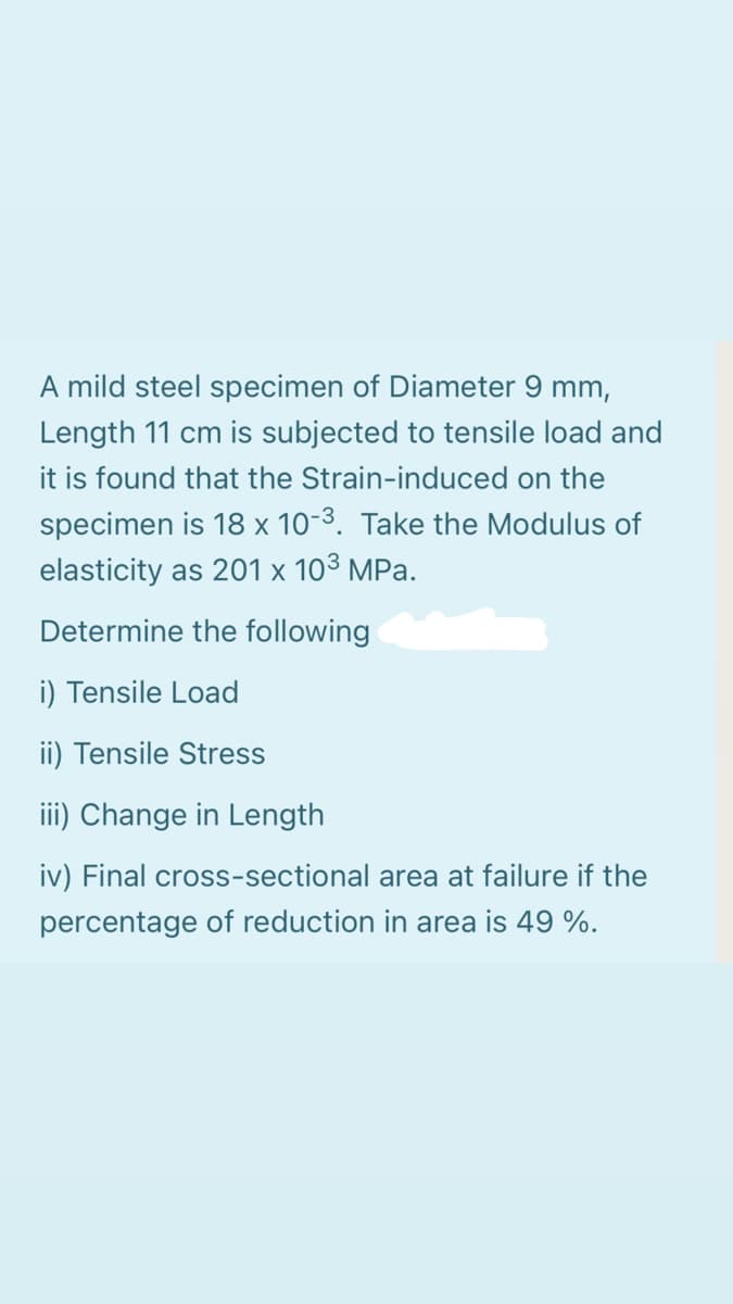 A mild steel specimen of Diameter 9 mm,
Length 11 cm is subjected to tensile load and
it is found that the Strain-induced on the
specimen is 18 x 10-3. Take the Modulus of
elasticity as 201 x 103 MPa.
Determine the following
i) Tensile Load
ii) Tensile Stress
iii) Change in Length
iv) Final cross-sectional area at failure if the
percentage of reduction in area is 49 %.
