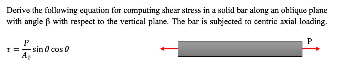 Derive the following equation for computing shear stress in a solid bar along an oblique plane
with angle B with respect to the vertical plane. The bar is subjected to centric axial loading.
sin 0 cos 0
T =
Ao
