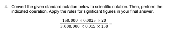 4. Convert the given standard notation below to scientific notation. Then, perform the
indicated operation. Apply the rules for significant figures in your final answer.
150, 000 x 0.0025 × 20
3,000, 000 x 0.015 × 150
