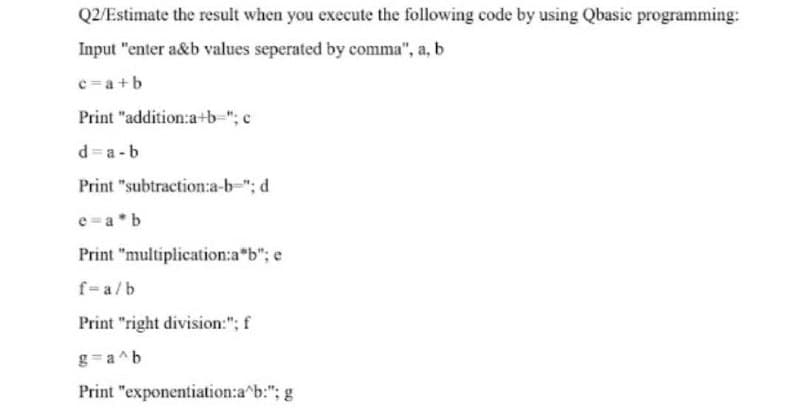 Q2/Estimate the result when you execute the following code by using Qbasic programming:
Input "enter a&b values seperated by comma", a, b
c=a+b
Print "addition:a+b="; c
d=a-b
Print "subtraction:a-b-"; d
e=a*b
Print "multiplication:a*b"; e
f=a/b
Print "right division:"; f
g=a^b
Print "exponentiation:a^b:"; g